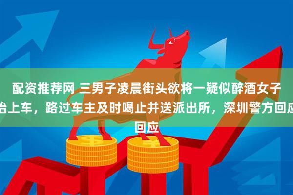 配资推荐网 三男子凌晨街头欲将一疑似醉酒女子抬上车，路过车主及时喝止并送派出所，深圳警方回应