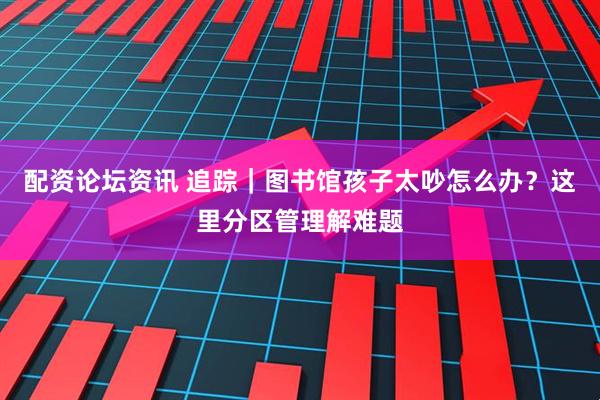 配资论坛资讯 追踪｜图书馆孩子太吵怎么办？这里分区管理解难题