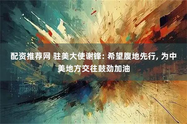 配资推荐网 驻美大使谢锋: 希望腹地先行, 为中美地方交往鼓劲加油