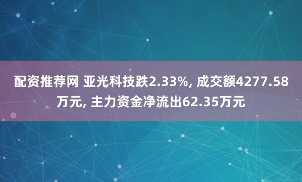 配资推荐网 亚光科技跌2.33%, 成交额4277.58万元, 主力资金净流出62.35万元