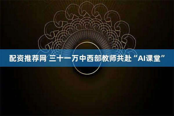配资推荐网 三十一万中西部教师共赴“AI课堂”