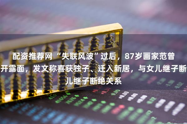 配资推荐网 “失联风波”过后，87岁画家范曾首次公开露面，发文称喜获独子、迁入新居，与女儿继子断绝关系