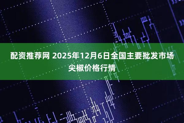 配资推荐网 2025年12月6日全国主要批发市场尖椒价格行情