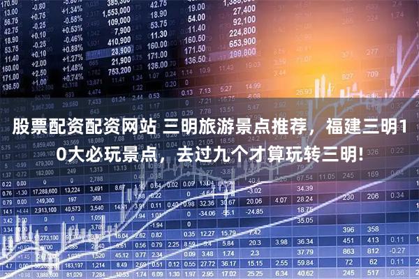 股票配资配资网站 三明旅游景点推荐，福建三明10大必玩景点，去过九个才算玩转三明!