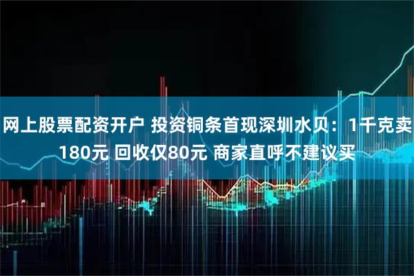 网上股票配资开户 投资铜条首现深圳水贝：1千克卖180元 回收仅80元 商家直呼不建议买
