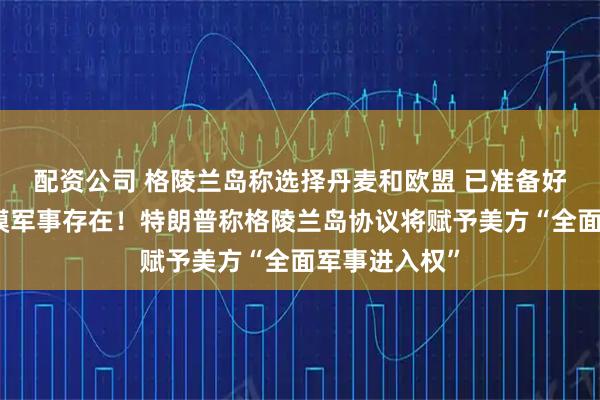 配资公司 格陵兰岛称选择丹麦和欧盟 已准备好迎接更大规模军事存在！特朗普称格陵兰岛协议将赋予美方“全面军事进入权”