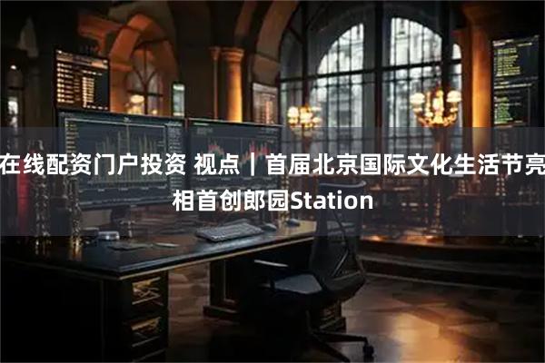 在线配资门户投资 视点｜首届北京国际文化生活节亮相首创郎园Station