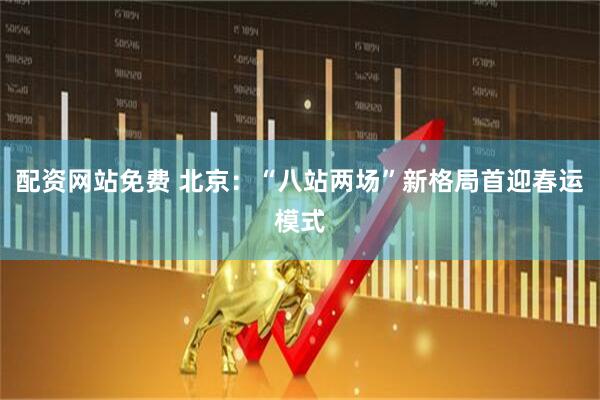 配资网站免费 北京：“八站两场”新格局首迎春运模式