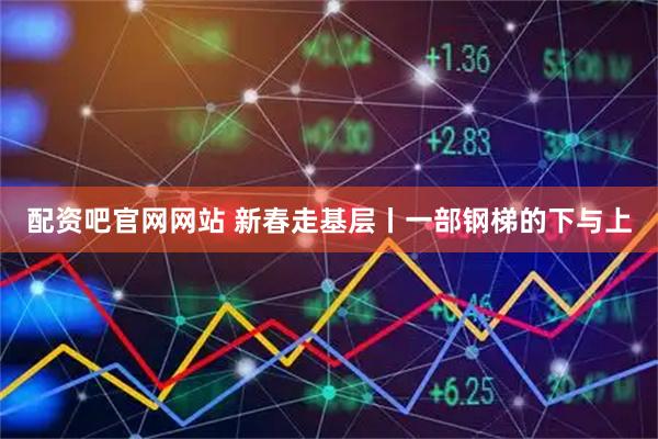 配资吧官网网站 新春走基层丨一部钢梯的下与上