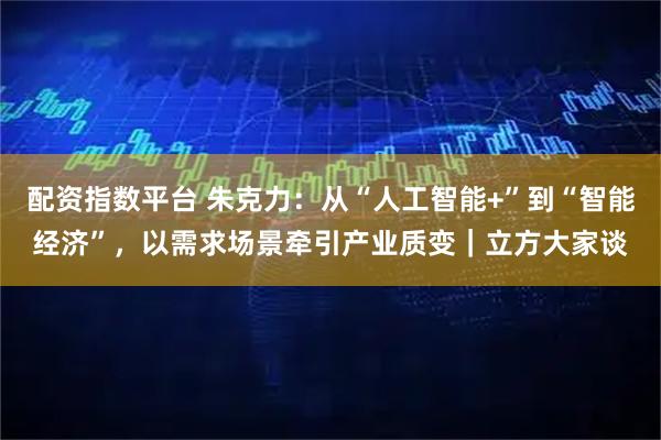 配资指数平台 朱克力：从“人工智能+”到“智能经济”，以需求场景牵引产业质变｜立方大家谈