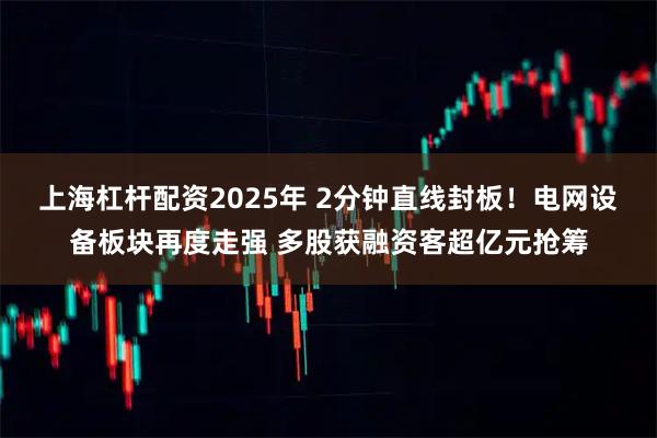 上海杠杆配资2025年 2分钟直线封板！电网设备板块再度走强 多股获融资客超亿元抢筹
