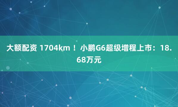 大额配资 1704km ！小鹏G6超级增程上市：18.68万元