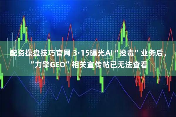 配资操盘技巧官网 3·15曝光AI“投毒”业务后，“力擎GEO”相关宣传帖已无法查看